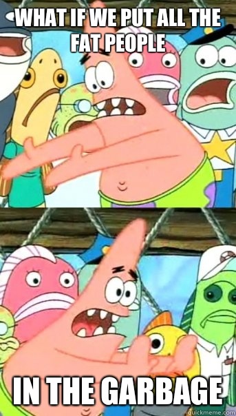 What if we put all the fat people In the garbage  Push it somewhere else Patrick