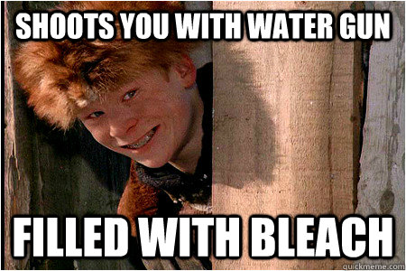 shoots you with water gun filled with bleach  