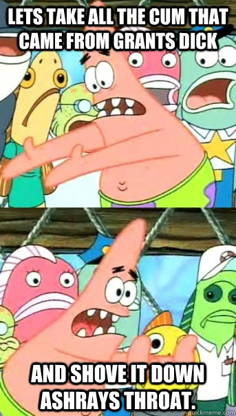 Lets take all the cum that came from Grants dick  And shove it down Ashrays throat.  Push it somewhere else Patrick