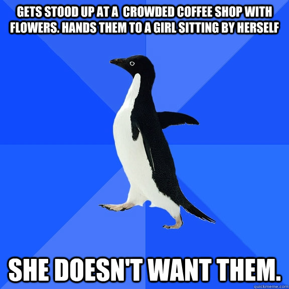 Gets stood up at a  crowded coffee shop with flowers. Hands them to a girl sitting by herself She doesn't want them.  Socially Awkward Penguin