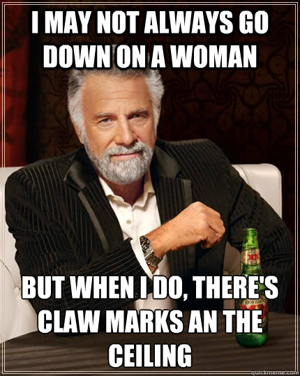 I may not always go down on a woman but when I do, there's claw marks an the ceiling  The Most Interesting Man In The World