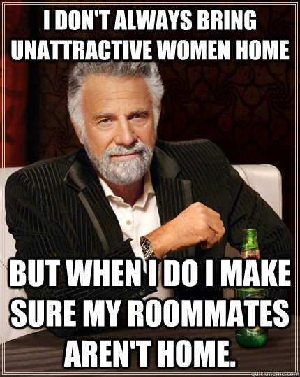 I don't always bring unattractive women home but when I do I make sure my roommates aren't home.  The Most Interesting Man In The World