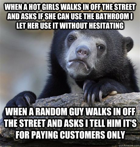 When a hot girls walks in off the street and asks if she can use the bathroom I let her use it without hesitating When a random guy walks in off the street and asks I tell him it's for paying customers only - When a hot girls walks in off the street and asks if she can use the bathroom I let her use it without hesitating When a random guy walks in off the street and asks I tell him it's for paying customers only  Confession Bear