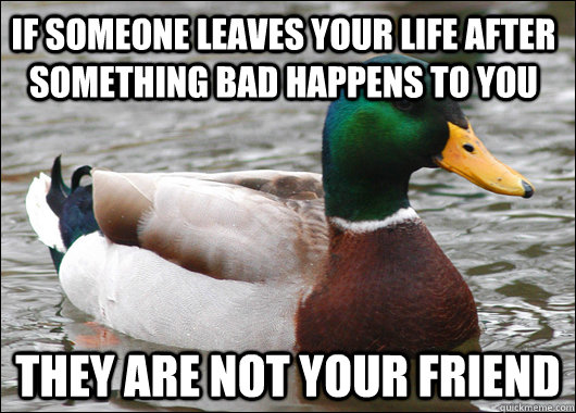 If someone leaves your life after something bad happens to you they are not your friend  Actual Advice Mallard