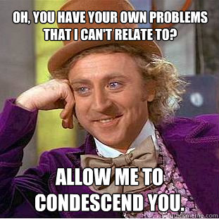 Oh, you have your own problems that I can't relate to? Allow me to condescend you.  Creepy Wonka
