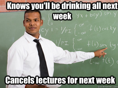 Knows you'll be drinking all next week Cancels lectures for next week  Good Guy Teacher