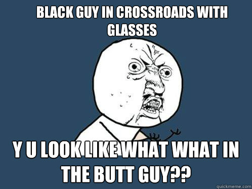 Black guy in crossroads with glasses y u look like what what in the butt guy??  Y U No