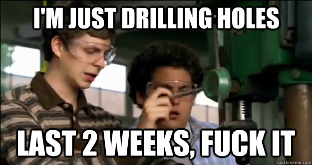 I'm just drilling holes last 2 weeks, fuck it  Fuck it