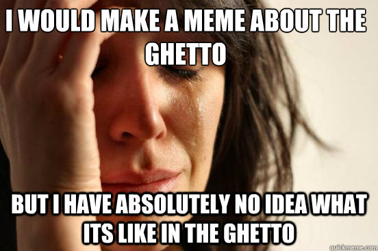 I would make a meme about the ghetto but i have absolutely no idea what its like in the ghetto  First World Problems