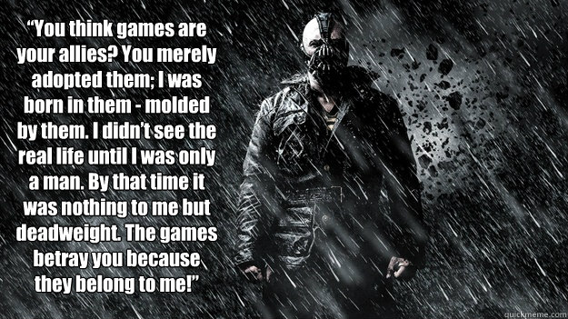  “You think games are your allies? You merely adopted them; I was born in them - molded by them. I didn’t see the real life until I was only a man. By that time it was nothing to me but deadweight. The games betray you because they belong to m -  “You think games are your allies? You merely adopted them; I was born in them - molded by them. I didn’t see the real life until I was only a man. By that time it was nothing to me but deadweight. The games betray you because they belong to m  Bane Molded