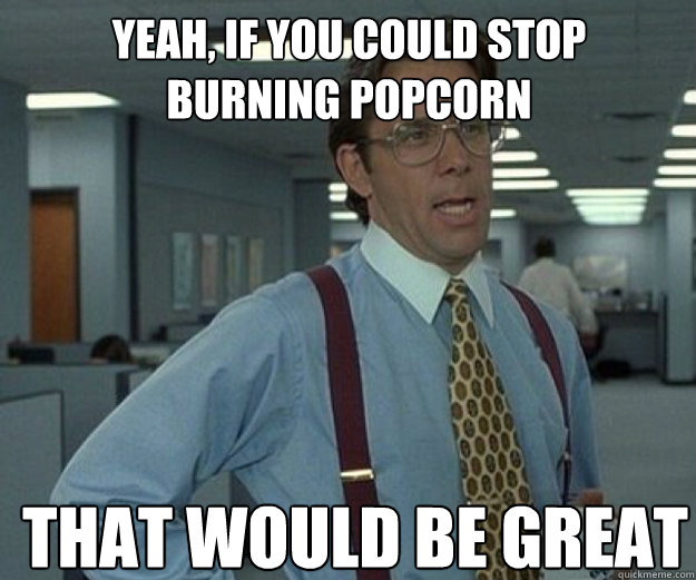 Yeah, if you could stop burning popcorn THAT WOULD BE GREAT  that would be great