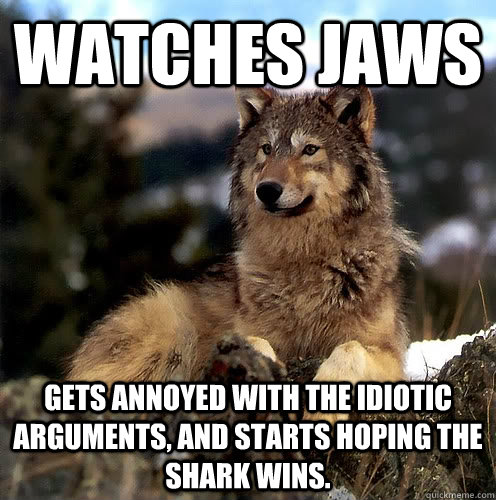 Watches jaws Gets annoyed with the idiotic arguments, and starts hoping the shark wins. - Watches jaws Gets annoyed with the idiotic arguments, and starts hoping the shark wins.  Aspie Wolf