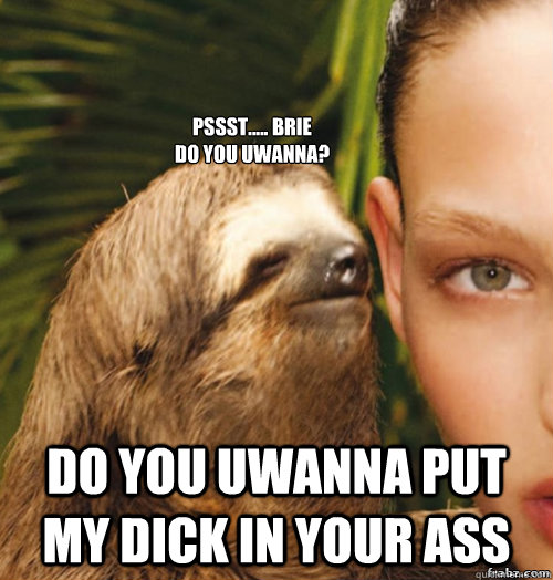 Pssst..... Brie 
Do you Uwanna? Do You Uwanna Put My Dick In Your Ass  rape sloth