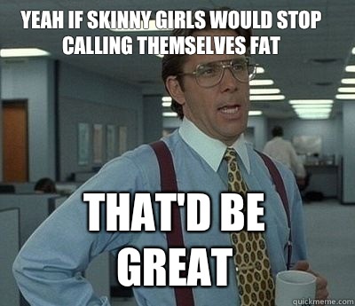 Yeah if skinny girls would stop calling themselves fat That'd be great - Yeah if skinny girls would stop calling themselves fat That'd be great  Misc