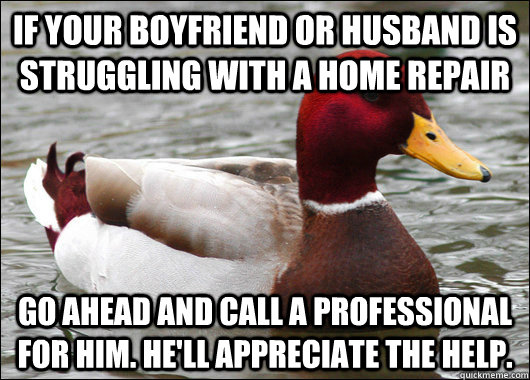 If your boyfriend or husband is struggling with a home repair go ahead and call a professional for him. He'll appreciate the help. - If your boyfriend or husband is struggling with a home repair go ahead and call a professional for him. He'll appreciate the help.  Malicious Advice Mallard