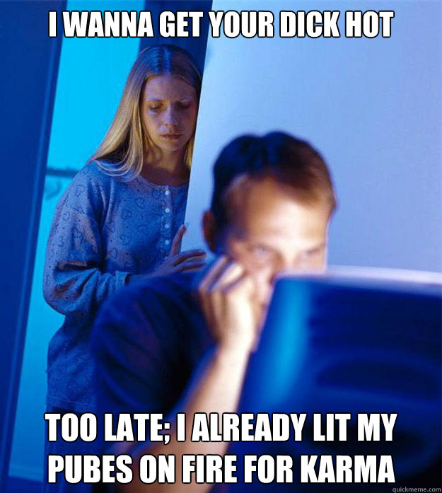 I wanna get your dick hot too late; I already lit my pubes on fire for karma  Redditors Wife