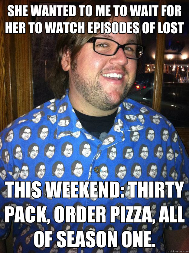 She wanted to me to wait for her to watch episodes of lost This weekend: thirty pack, order pizza, all of season one.  Happy Forever Alone