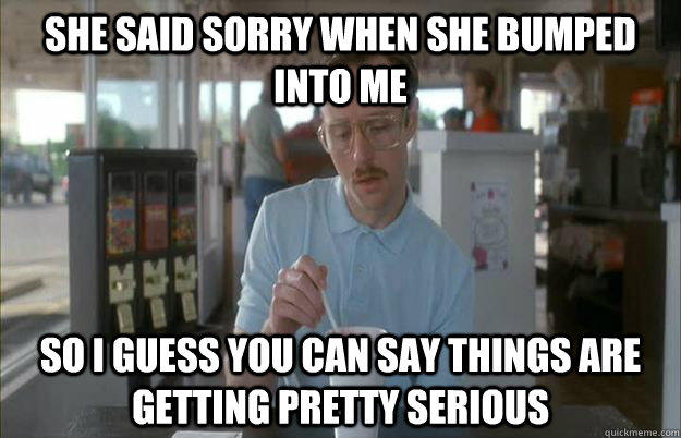 she said sorry when she bumped into me So I guess you can say things are getting pretty serious - she said sorry when she bumped into me So I guess you can say things are getting pretty serious  Things are getting pretty serious