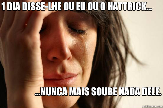 1 dia disse-lhe ou EU ou o HATTRICK... ...NUNCA MAIS SOUBE NADA DELE.  First World Problems