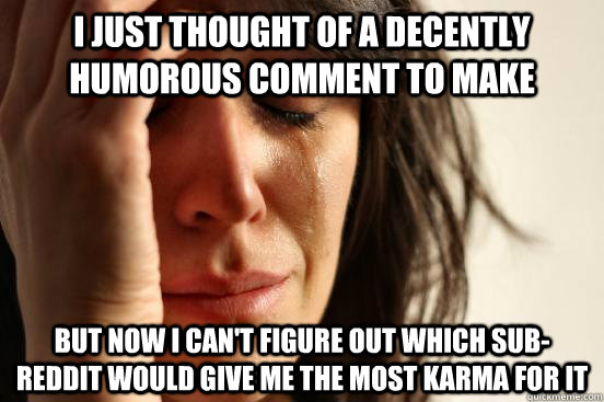 I just thought of a decently humorous comment to make but now I can't figure out which sub-reddit would give me the most karma for it  First World Problems
