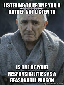 Listening to people you'd rather not listen to
 is one of your responsibilities as a reasonable person
 - Listening to people you'd rather not listen to
 is one of your responsibilities as a reasonable person
  Wise Maester Luwin