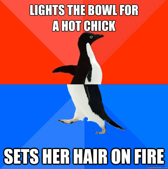 lights the bowl for 
a hot chick sets her hair on fire  Socially Awesome Awkward Penguin