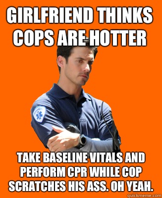 Girlfriend thinks cops are hotter Take baseline vitals and perform CPR while cop scratches his ass. OH YEAH.  Scumbag EMT