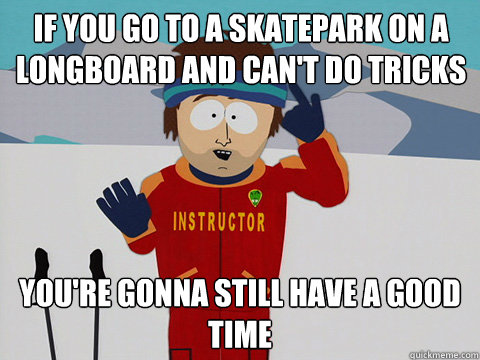 if you go to a skatepark on a longboard and can't do tricks you're gonna still have a good time  Youre gonna have a bad time