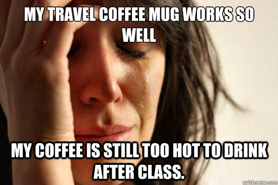 My travel coffee mug works so well my coffee is still too hot to drink after class.  First World Problems