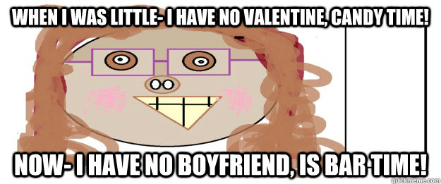 When I was little- I have no valentine, CANDY TIME! Now- I have no boyfriend, is BAR TIME!  