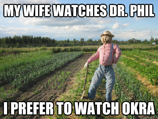 My wife watches Dr. Phil I prefer to watch okra  Scarecrow