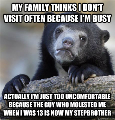 MY FAMILY THINKS I DON'T VISIT OFTEN BECAUSE I'M BUSY ACTUALLY I'M JUST TOO UNCOMFORTABLE BECAUSE THE GUY WHO MOLESTED ME WHEN I WAS 13 IS NOW MY STEPBROTHER  Confession Bear