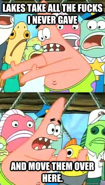 Lakes take all the fucks I never gave and move them over here.  Push it somewhere else Patrick