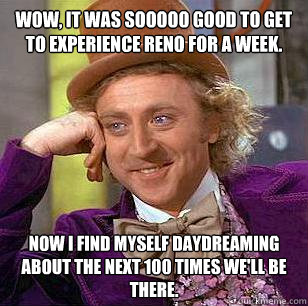 Wow, it was sooooo good to get to experience Reno for a week. Now I find myself daydreaming about the next 100 times we'll be there.  Condescending Wonka