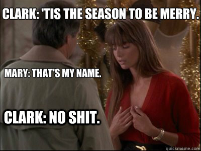 Clark: 'Tis the season to be merry.
 
Mary: That's my name.
 Clark: No shit.  - Clark: 'Tis the season to be merry.
 
Mary: That's my name.
 Clark: No shit.   Christmas Vacation