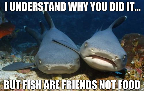 I understand why you did it... but fish are friends not food  Compassionate Shark Friend