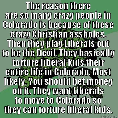  THE REASON THERE ARE SO MANY CRAZY PEOPLE IN COLORADO IS BECAUSE OF THESE CRAZY CHRISTIAN ASSHOLES. THEN THEY PLAY LIBERALS OUT TO BE THE DEVIL. THEY BASICALLY TORTURE LIBERAL KIDS THEIR ENTIRE LIFE IN COLORADO. MOST LIKELY. YOU SHOULD BET MONEY ON IT. TH Philosoraptor