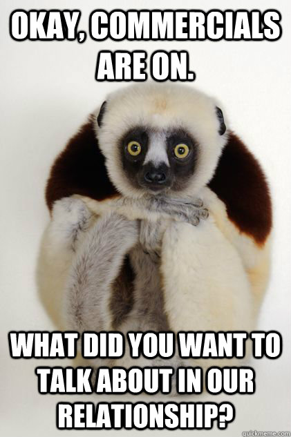okay, commercials are on. what did you want to talk about in our relationship?  