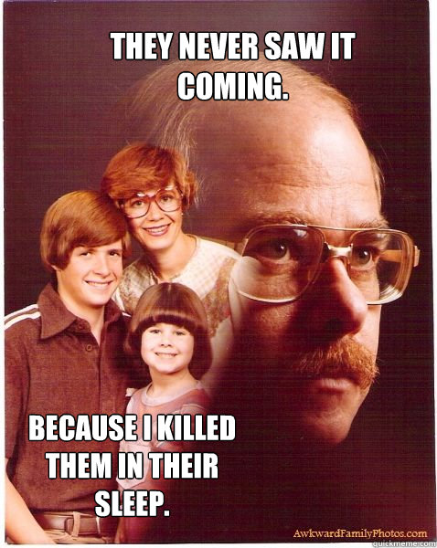 They never saw it coming. Because i killed them in their sleep.  Vengeance Dad