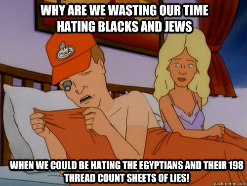 Why are we wasting our time hating Blacks and Jews  when we could be hating the Egyptians and their 198 THREAD COUNT SHEETS OF LIES!  Dale Gribble