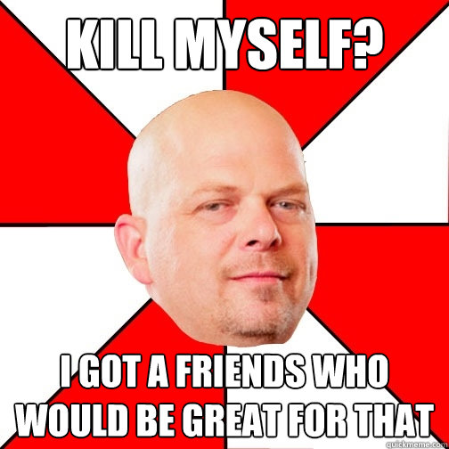 kill myself? i got a friends who would be great for that - kill myself? i got a friends who would be great for that  Pawn Star