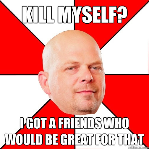 kill myself? i got a friends who would be great for that  Pawn Star