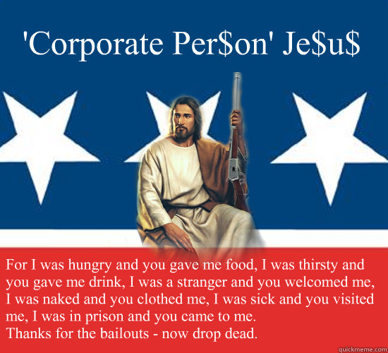 'Corporate Per$on' Je$u$ For I was hungry and you gave me food, I was thirsty and you gave me drink, I was a stranger and you welcomed me, I was naked and you clothed me, I was sick and you visited me, I was in prison and you came to me. 
Thanks for the b - 'Corporate Per$on' Je$u$ For I was hungry and you gave me food, I was thirsty and you gave me drink, I was a stranger and you welcomed me, I was naked and you clothed me, I was sick and you visited me, I was in prison and you came to me. 
Thanks for the b  Republican Jesus