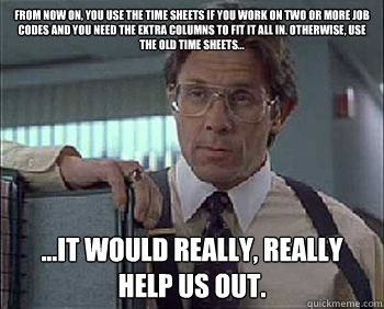 From now on, you use the time sheets if you work on two or more job 
codes and you need the extra columns to fit it all in. Otherwise, use 
the old time sheets... ...it would really, really help us out. - From now on, you use the time sheets if you work on two or more job 
codes and you need the extra columns to fit it all in. Otherwise, use 
the old time sheets... ...it would really, really help us out.  Office Space - Lumbergh