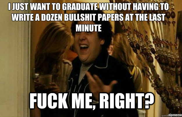 I just want to graduate without having to write a dozen bullshit papers at the last minute FUCK ME, RIGHT?  fuck me right