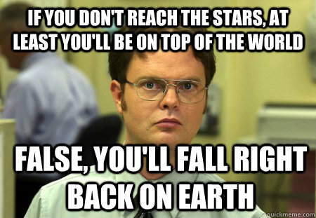 If you don't reach the stars, at least you'll be on top of the world  False, you'll fall right back on earth  Dwight
