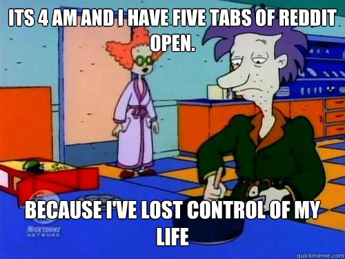 Its 4 am and I have five tabs of Reddit open. Because I've lost control of my life  