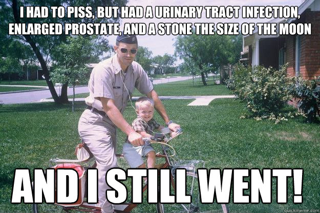 i had to piss, but had a urinary tract infection, enlarged prostate, and a stone the size of the moon and I still went!  
