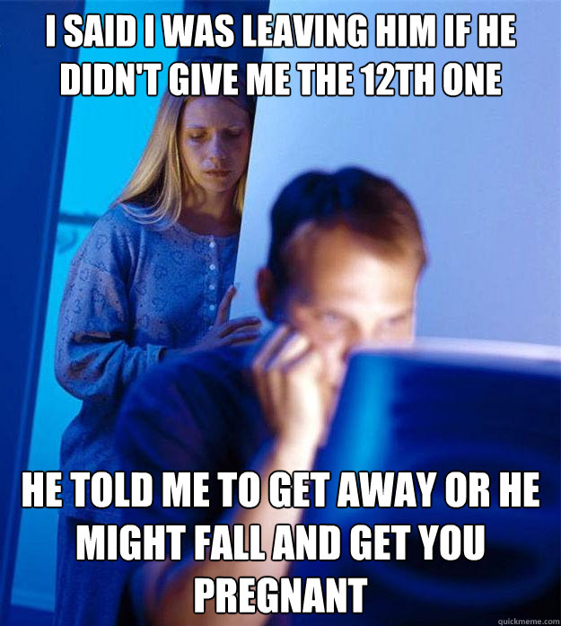 I said I was leaving him if he didn't give me the 12th one he told me to get away or he might fall and get you pregnant  Redditors Wife