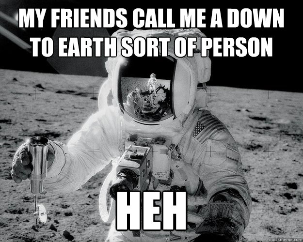 my friends call me a down to earth sort of person heh  Moon Man
